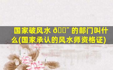 国家破风水 🐯 的部门叫什么(国家承认的风水师资格证)